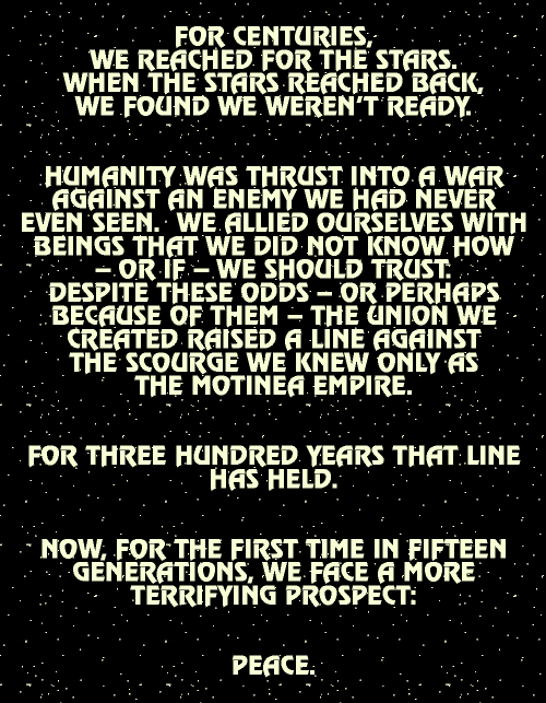 FOR CENTURIES, WE REACHED FOR THE 
				STARS.  WHEN THE STARS REACHED BACK, WE FOUND WE WEREN'T 
				READY.  HUMANITY WAS THRUST INTO A WAR AGAINST AN ENEMY WE 
				HAD NEVER EVEN SEEN. WE ALLIED OURSELVES WITH BEINGS THAT WE 
				DID NOT KNOW HOW -- OR IF -- WE SHOULD TRUST.  DESPITE THESE 
				ODDS -- OR PERHAPS BECAUSE OF THEM -- THE UNION WE CREATED 
				RAISED A LINE AGAINST THE CRUSHING ONSLAUGHT OF THE SCOURGE 
				WE KNEW ONLY AS THE MOTINEA EMPIRE.  FOR THREE HUNDRED YEARS 
				THAT LINE HAS HELD.  NOW, FOR THE FIRST TIME IN FIFTEEN 
				GENERATIONS, WE FACE A MORE TERRIFYING PROSPECT:  PEACE.